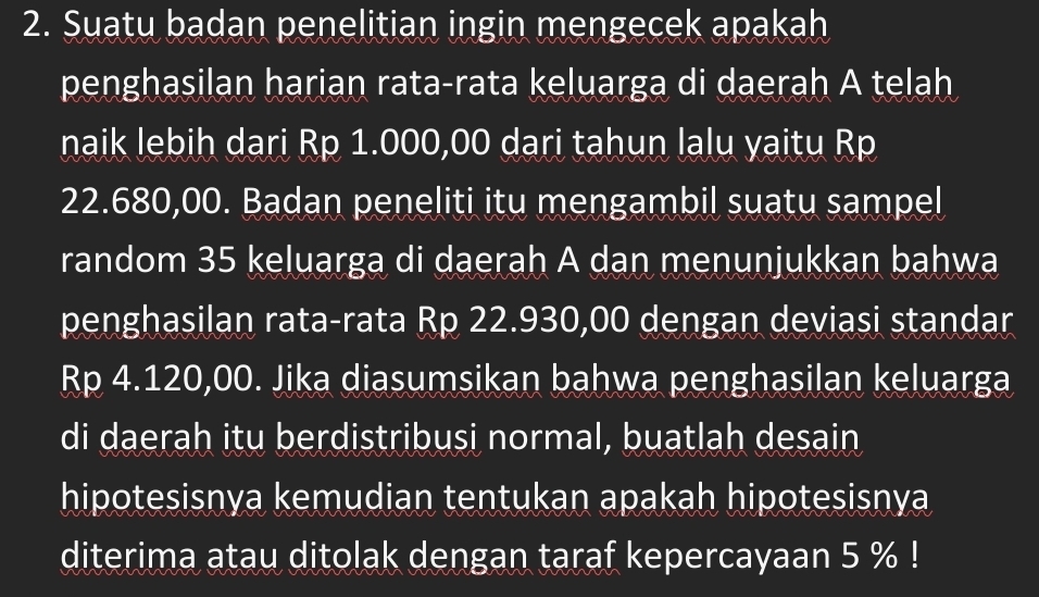 Suatu badan penelitian ingin mengecek apakah 
penghasilan harian rata-rata keluarga di daerah A telah 
naik lebih dari Rp 1.000,00 dari tahun lalu yaitu Rp
22.680,00. Badan peneliti itu mengambil suatu sampel 
random 35 keluarga di daerah A dan menunjukkan bahwa 
penghasilan rata-rata Rp 22.930,00 dengan deviasi standar
Rp 4.120,00. Jika diasumsikan bahwa penghasilan keluarga 
di daerah itu berdistribusi normal, buatlah desain 
hipotesisnya kemudian tentukan apakah hipotesisnya 
diterima atau ditolak dengan taraf kepercayaan 5 %!