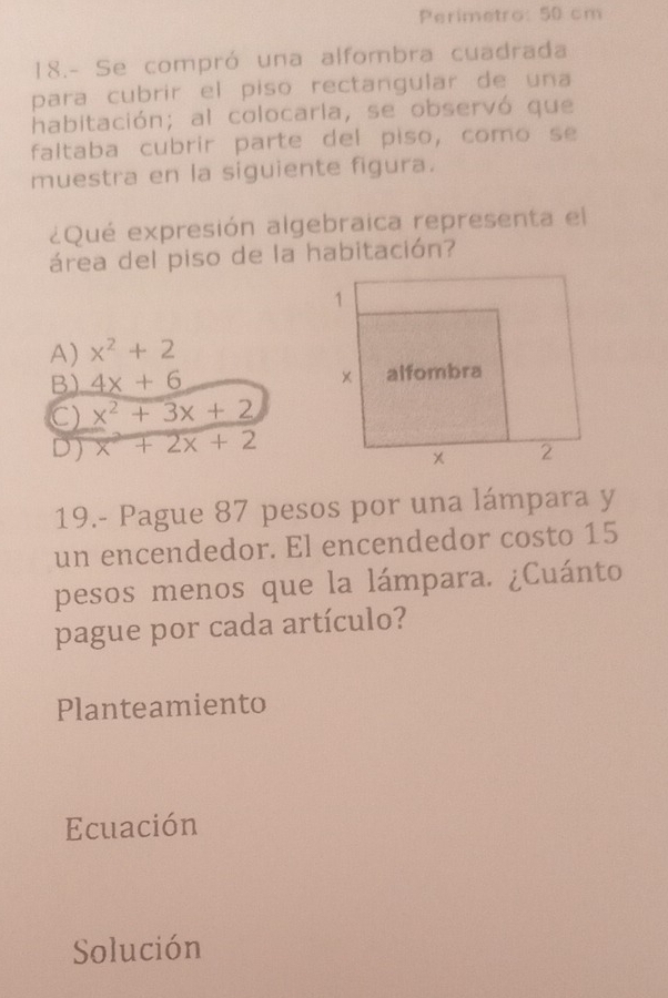 Perimetro: 50 cm
18.- Se compró una alfombra cuadrada
para cubrir el piso rectangular de una
habitación; al colocarla, se observó que
faltaba cubrir parte del piso, como se
muestra en la siguiente figura.
¿Qué expresión algebraica representa el
área del piso de la habitación?
A) x^2+2
B) 4x+6
C) x^2+3x+2
D) x^2+2x+2
19.- Pague 87 pesos por una lámpara y
un encendedor. El encendedor costo 15
pesos menos que la lámpara. ¿Cuánto
pague por cada artículo?
Planteamiento
Ecuación
Solución