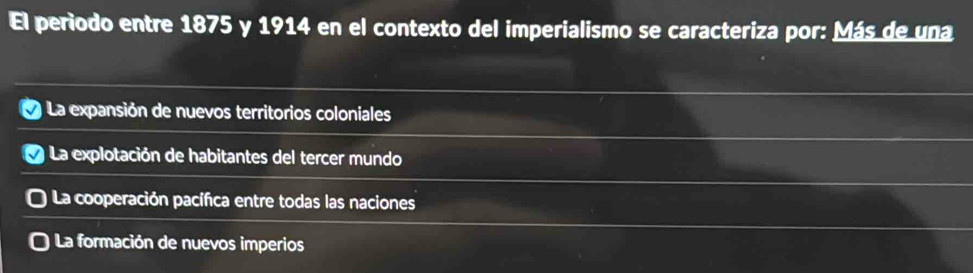 El período entre 1875 y 1914 en el contexto del imperialismo se caracteriza por: Más de una
y La expansión de nuevos territorios coloniales
La explotación de habitantes del tercer mundo
* La cooperación pacífica entre todas las naciones
La formación de nuevos imperios