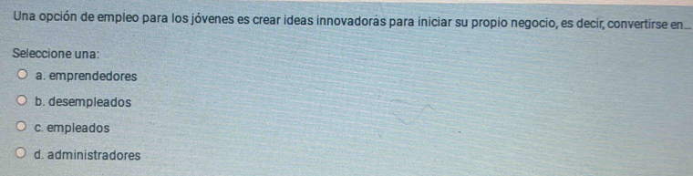 Una opción de empleo para los jóvenes es crear ideas innovadoras para iniciar su propio negocio, es decir, convertirse en.
Seleccione una:
a. emprendedores
b. desempleados
c. empleados
d. administradores