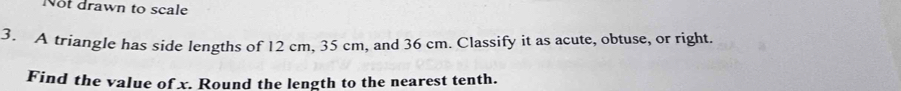 Not drawn to scale 
3. A triangle has side lengths of 12 cm, 35 cm, and 36 cm. Classify it as acute, obtuse, or right. 
Find the value of x. Round the length to the nearest tenth.