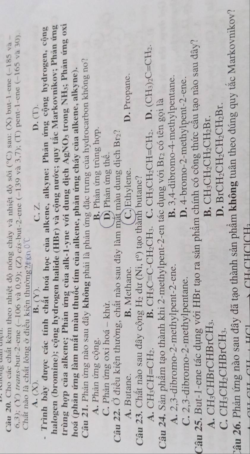 Cho các chất kèm theo nhiệt độ nóng chảy và nhiệt độ sôi (^circ C) sau: (X) but-1-ene (−185 và -
6,3); (Y) trans-but-2-ene (-106 và 0,9); (Z) cis-but-2-ene (-139 và 3,7); (T) pent-1-ene (−165 và 30).
Chất nào là chất lỏng ở điều kiện thường?  cn 0°C
A. (X). B. (Y). C.Z. D. (T).
Trình bày được các tính chất hoá học của alkene, alkyne: Phản ứng cộng hydrogen, cộng
halogen (bromine); cộng hydrogen halide (HBr) và cộng nước; quy tắc Markovnikov; Phản ứng
trùng hợp của alkene; Phản ứng của alk-1-yne với dung dịch AgN O_3 trong NH_3; Phản ứng oxi
hoá (phản ứng làm mất màu thuốc tím của alkene, phản ứng cháy của alkene, alkyne).
Câu 21. Phản ứng nào sau đây không phải là phản ứng đặc trưng của hydrocarbon không no?
A. Phản ứng cộng. B. Phản ứng trùng hợp.
C. Phản ứng oxi hoá - khử. D) Phản ứng thế.
Câu 22. Ở điều kiện thường, chất nào sau đây làm mất màu dung dịch Br 2?
A. Butane. B. Methane. C.)Ethylene. D. Propane.
Câu 23. Chất nào sau đây cộng H_2 dư (Ni,t^o) tạo thành butane?
A. CH_3CH=CH_2. B. CH_3Cequiv C-CH_2CH_3. C. CH_3CH_2CH=CH_2 D. (CH_3)_2C=CH_2.
Câu 24. Sản phầm tạo thành khi 2-methylpent-2-en tác dụng với Br_2 có tên gọi là
A. 2,3-dibromo-2-methylpent-2-ene. B. 3,4-dibromo-4-methylpentane.
C. 2,3-dibromo-2-methylpentane. D. 4-bromo-2-methylpent-2-ene.
Câu 25. But-1-ene tác dụng với HBr tạo ra sản phẩm chính có công thức cầu tạo nào sau đây?
A. CH_3 CHBr CHBrCH_3.
B. CH_3CH_2CH_2CH_2Br.
C. CH_3CH_2CHBrCH_3.
D. BrCH_2CH_2CH_2CH_2Br.
Câu 26. Phản ứng nào sau đây đã tạo thành sản phẩm không tuân theo đúng quy tắc Markovnikov?
CH₃CHClCH₃