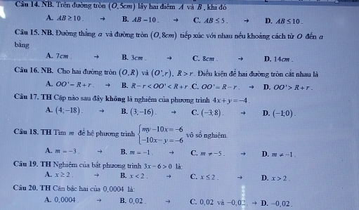 NB. Trên đường tròn (0,5cm) lây hai điểm A và B , khi đó
A. AB≥ 10. B. AB-10 C. AB≤ 5. D. AB≤ 10. 
Câu 15, NB. Đường thắng a và đường tròn (0,8cm) tiếp xúc với nhau nều khoảng cách từ 0 đền a
bàng
A. 7cm → B. 3cm. → C. 8cm. D. 14cm.
Câu 16. NB. Cho hai đường tròn (O,R) và (O',r), R>r. Điều kiện để hai đường tròn cắt nhau là
A. OO'-R+r B. R-r OO'=R-r D. OO'>R+r. 
Câu 17. TH Cặp nào sau đây không là nghiệm của phương trình 4x+y=-4.
A. (4;-18). B. (3,-16). C. (-3,8). D. (-1,0). 
Câu 18. TH Tìm m để hệ phương trình beginarrayl my-10x=-6 -10x-y=-6endarray. vô số nghiệm
A. m=-3 B. m=-1 C. m!= -5. D. m!= -1. 
Câu 19. TH Nghiệm của bất phương trình 3x-6>0 là:
A. x≥ 2. → B. x<2</tex>. C. x≤ 2. D. x>2. 
Câu 20. TH Căn bậc hai của 0,0004 là:
A. 0,0004 B. 0,02. C. 0,02vi-0,02,to D,-0,02.