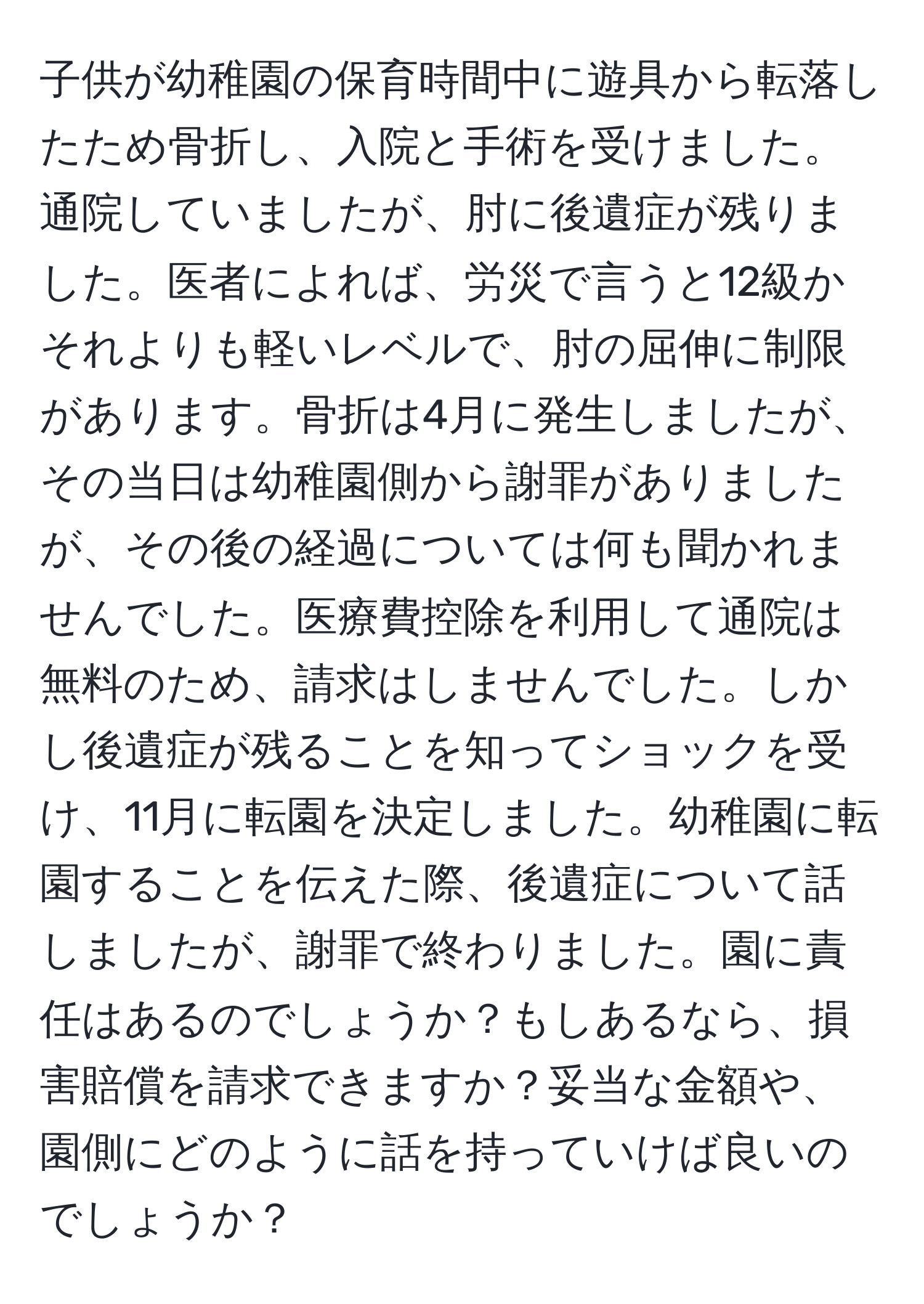 子供が幼稚園の保育時間中に遊具から転落したため骨折し、入院と手術を受けました。通院していましたが、肘に後遺症が残りました。医者によれば、労災で言うと12級かそれよりも軽いレベルで、肘の屈伸に制限があります。骨折は4月に発生しましたが、その当日は幼稚園側から謝罪がありましたが、その後の経過については何も聞かれませんでした。医療費控除を利用して通院は無料のため、請求はしませんでした。しかし後遺症が残ることを知ってショックを受け、11月に転園を決定しました。幼稚園に転園することを伝えた際、後遺症について話しましたが、謝罪で終わりました。園に責任はあるのでしょうか？もしあるなら、損害賠償を請求できますか？妥当な金額や、園側にどのように話を持っていけば良いのでしょうか？