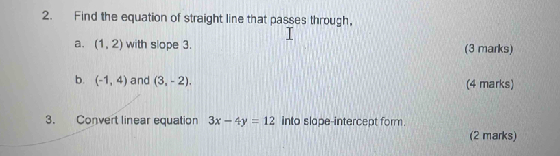 Find the equation of straight line that passes through, 
a. (1,2) with slope 3. (3 marks) 
b. (-1,4) and (3,-2). (4 marks) 
3. Convert linear equation 3x-4y=12 into slope-intercept form. 
(2 marks)