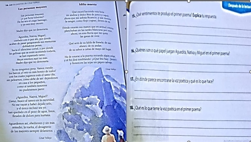 Lee los poemas de César Vallejo
Idilio muerto
Las personas mayores
Después de la lectur
Que estará haciendo esta hors
Da las seís el ciego Santiago, a qué hora volverán? Las personas mayores
mi andina y dulce Rita de junco y capu 16. 1 Qué sentimientos te produjo el primer poema? Explica tu respuesta
ahora que me asfíxia Bizancio, y que domna,
la sangre, como flojo cognac dentr  
y ya está muy oscuro
Madre dijo que no demoraría
Dónde estarán sus manos que en actitud cona
_
planchaban en las tardes blancuras por ven.
_
cuidado con ir por ahí, por donde Aguedita, Nativa, Miguel,
ahora, en esta lluvia que me quia las ganas de vivir
acaban de pasar gangueando sus memorías Qué será de su faida de franela, de sus
hacia el silencioso corral, y por donde dobladoras penas, afanes; de su andar;
_
las gallinas que se están acostando todavía,
de su sabor a cañas de mayo del lugar.  16 ¿Quiénes son o qué papel juegan Aguedita, Nativa y Miguel en el primer poema?
se han espantado tanto.
Ha de estarse a la puerta mirando algún celse
Madre dijo que no demoraría Mejor estemos aquí no más. y al fin dira temblando: ¡«Que frío hay .. Jesuy._
y liorará en las tejas un pájaro salvaje.
Ya no tengamos pena. Vamos viendo
los barcos ¡el mío es más bonito de todos!
Césur Vallrjo
_
  
con los cuales jugamos todo el santo día,
sin pelearnos, como debe de ser: dejándonos
en casa a los pequeños,
¿En dónde parece encontrarse la voz poética y qué es lo que hace?
como si también nosotros
no pudiésemos partir.
_
¿Aguedita, Nativa, Miguel?
Llamo, busco al tanteo en la oscuridad.
_
No me vayan a haber dejado solo,
y el único recluso sea yo.
18 ¿Qué es lo que teme la voz poética en el primer poema?
han quedado en el pozo de agua, listos
_
fletados de dulces para mañana.
_
Aguardemos así, obedientes y sin más
remedio, la vuelta, el desagravio
_
de los mayores siempre delanteros
César Vallejo