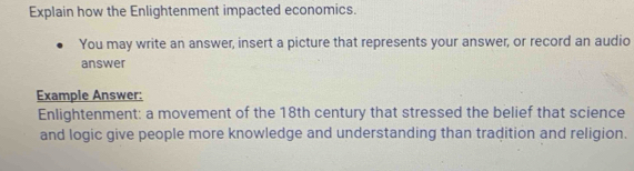 Explain how the Enlightenment impacted economics. 
You may write an answer, insert a picture that represents your answer, or record an audio 
answer 
Example Answer: 
Enlightenment: a movement of the 18th century that stressed the belief that science 
and logic give people more knowledge and understanding than tradition and religion.