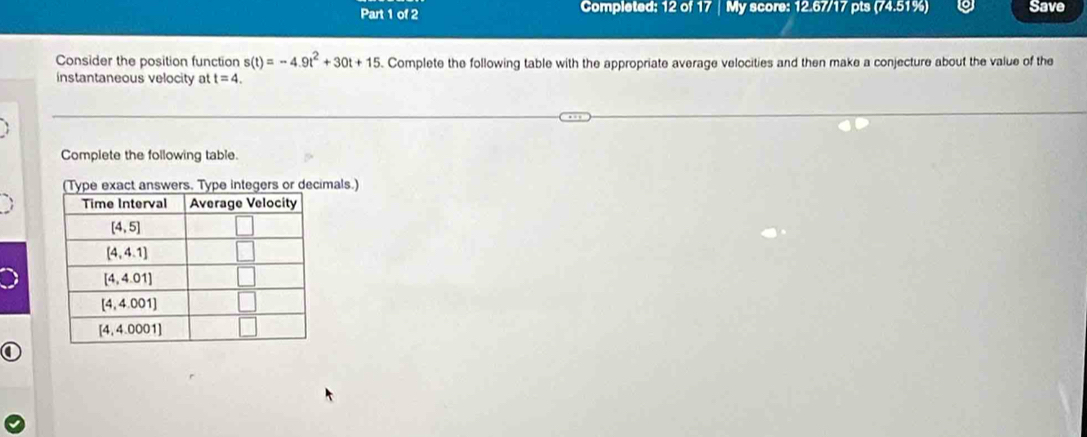 Completed: 12 of 17 | My score: 12.67/17 pts (74.51%) Save
Consider the position function s(t)=-4.9t^2+30t+15. Complete the following table with the appropriate average velocities and then make a conjecture about the value of the
instantaneous velocity at t=4.
Complete the following table.
Type integers or decimals.)