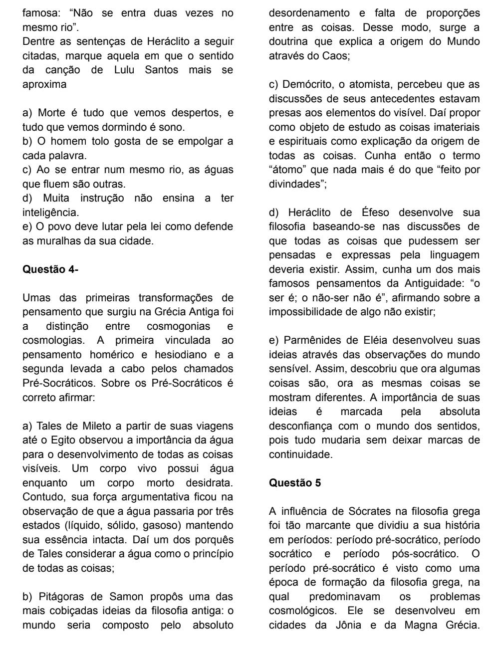 famosa: "Não se entra duas vezes no desordenamento e falta de proporções
mesmo rio”. entre as coisas. Desse modo, surge a
Dentre as sentenças de Heráclito a seguir doutrina que explica a origem do Mundo
citadas, marque aquela em que o sentido através do Caos;
da canção de Lulu Santos mais se
aproxima c) Demócrito, o atomista, percebeu que as
discussões de seus antecedentes estavam
a) Morte é tudo que vemos despertos, e presas aos elementos do visível. Daí propor
tudo que vemos dormindo é sono. como objeto de estudo as coisas imateriais
b) O homem tolo gosta de se empolgar a e espirituais como explicação da origem de
cada palavra. todas as coisas. Cunha então o termo
c) Ao se entrar num mesmo rio, as águas “átomo” que nada mais é do que “feito por
que fluem são outras. divindades”;
d) Muita instrução não ensina a ter
inteligência. d) Heráclito de Éfeso desenvolve sua
e) O povo deve lutar pela lei como defende filosofia baseando-se nas discussões de
as muralhas da sua cidade. que todas as coisas que pudessem ser 
pensadas e expressas pela linguagem
Questão 4- deveria existir. Assim, cunha um dos mais
famosos pensamentos da Antiguidade: “o
Umas das primeiras transformações de ser é; o não-ser não é", afirmando sobre a
pensamento que surgiu na Grécia Antiga foi impossibilidade de algo não existir;
a distinção entre cosmogonias e
cosmologias. A primeira vinculada ao e) Parmênides de Eléia desenvolveu suas
pensamento homérico e hesiodiano e a ideias através das observações do mundo
segunda levada a cabo pelos chamados sensível. Assim, descobriu que ora algumas
Pré-Socráticos. Sobre os Pré-Socráticos é coisas são, ora as mesmas coisas se
correto afirmar: mostram diferentes. A importância de suas
ideias é marcada pela absoluta
a) Tales de Mileto a partir de suas viagens desconfiança com o mundo dos sentidos,
até o Egito observou a importância da água pois tudo mudaria sem deixar marcas de
para o desenvolvimento de todas as coisas continuidade.
visíveis. Um corpo vivo possui água
enquanto um corpo morto desidrata. Questão 5
Contudo, sua força argumentativa ficou na
observação de que a água passaria por três A influência de Sócrates na filosofia grega
estados (líquido, sólido, gasoso) mantendo foi tão marcante que dividiu a sua história
sua essência intacta. Daí um dos porquês em períodos: período pré-socrático, período
de Tales considerar a água como o princípio socrático e período pós-socrático. O
de todas as coisas; período pré-socrático é visto como uma
época de formação da filosofia grega, na
b) Pitágoras de Samon propôs uma das qual predominavam os problemas
mais cobiçadas ideias da filosofia antiga: o cosmológicos. Ele se desenvolveu em
mundo seria composto pelo absoluto cidades da Jônia e da Magna Grécia.