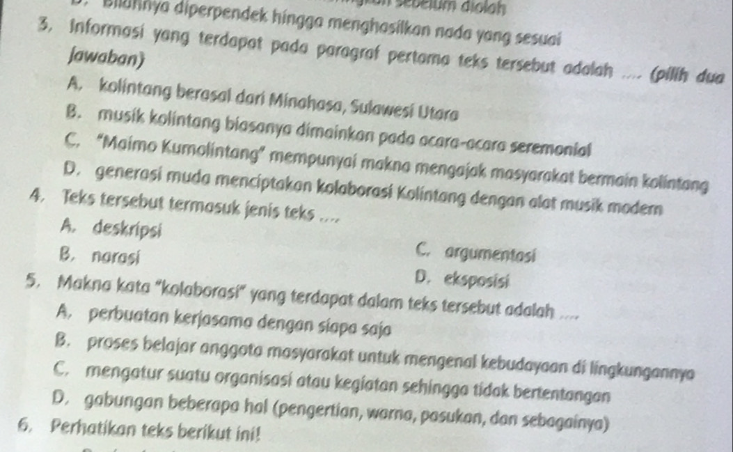 Bilahnya diperpendek hingga menghasilkan nada yang sesuai
3, Informasi yang terdapat pada paragraf pertama teks tersebut adalah .... (pilih dua
jawaban)
A. kolintang berasal dari Minahasa, Sulawesi Utara
B. musik kolintang biasanya dimainkan pada acara-acara seremonial
C. “Maimo Kumolintang” mempunyai makna mengajak masyarakat bermain kolintang
D. generasi muda menciptakan kolaborasi Kolintang dengan alat musik modern
4. Teks tersebut termosuk jenis teks ....
A. deskripsi C. argumentasi
B. narasi D. eksposisi
5. Makna kata “kolaborasi” yang terdapat dalam teks tersebut adalah ....
A. perbuatan kerjasama dengan siapa saja
B. proses belajar anggota masyarakat untuk mengenal kebudayaan di lingkungannya
C. mengatur suatu organisasi atau kegiatan sehingga tidak bertentangan
D. gabungan beberapa hal (pengertian, warna, pasukan, dan sebagainya)
6. Perhatikan teks berikut ini!