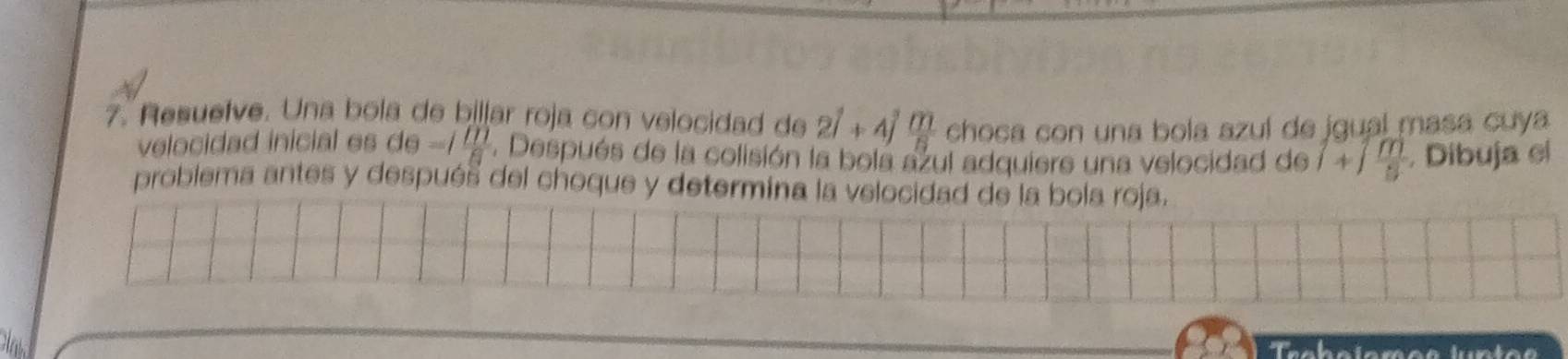 Resuelve. Una bola de billar roja con velocidad de 2widehat i+4widehat j m/n  choça con una bola azuí de jgual masa cuya 
velocidad inicial es de =1 m/8 . Después de la colisión la bola azul adquiere una velocidad de 1+1 m/5 . Dibuja el 
problema antes y después del choque y determina la velocidad de la bola roja.