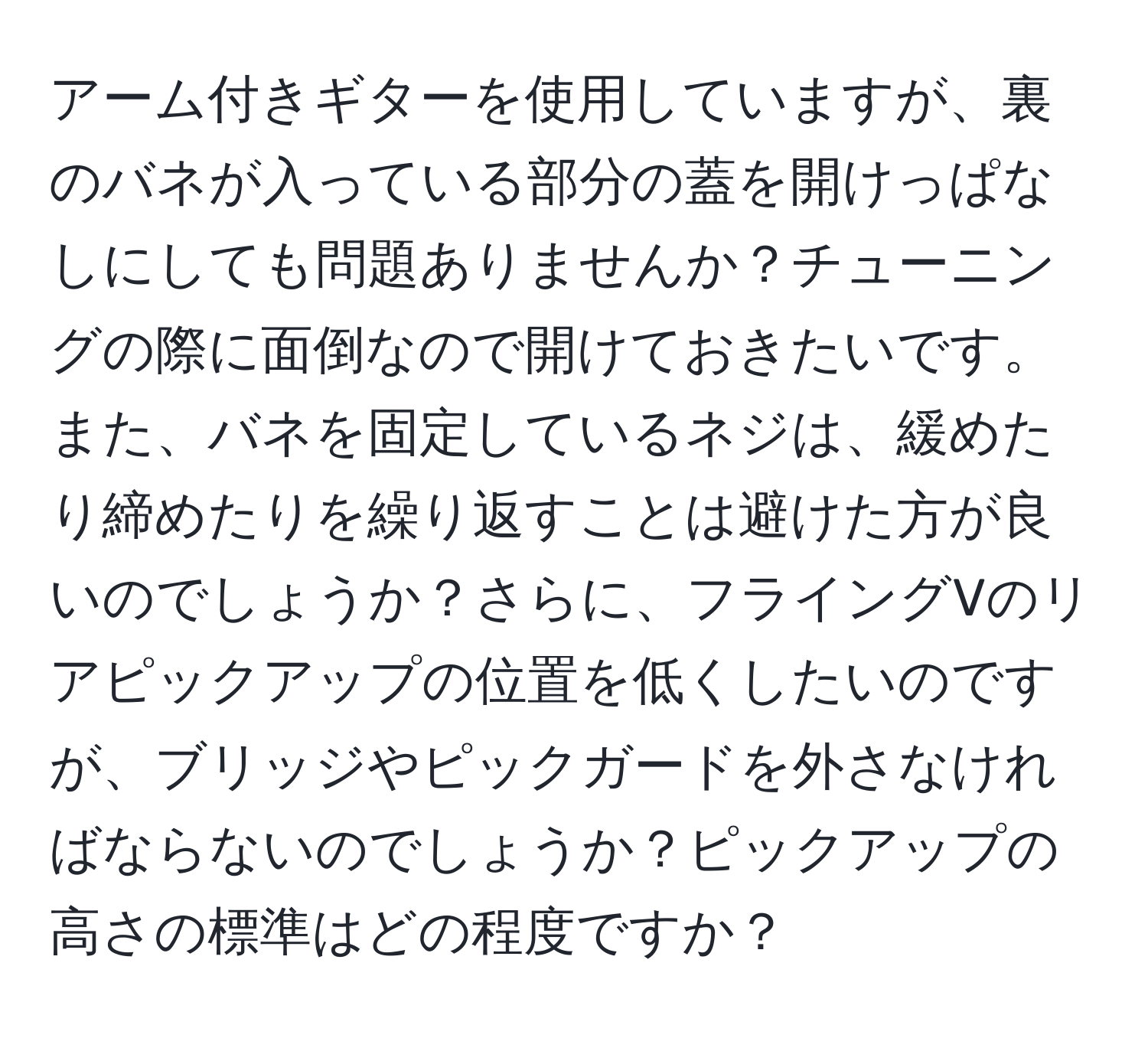 アーム付きギターを使用していますが、裏のバネが入っている部分の蓋を開けっぱなしにしても問題ありませんか？チューニングの際に面倒なので開けておきたいです。また、バネを固定しているネジは、緩めたり締めたりを繰り返すことは避けた方が良いのでしょうか？さらに、フライングVのリアピックアップの位置を低くしたいのですが、ブリッジやピックガードを外さなければならないのでしょうか？ピックアップの高さの標準はどの程度ですか？