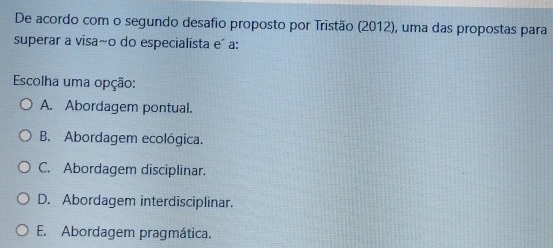 De acordo com o segundo desafio proposto por Tristão (2012), uma das propostas para
superar a visa~o do especialista e´ a:
Escolha uma opção:
A. Abordagem pontual.
B. Abordagem ecológica.
C. Abordagem disciplinar.
D. Abordagem interdisciplinar.
E. Abordagem pragmática.