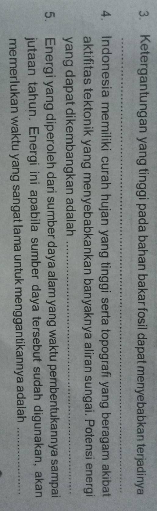 Ketergantungan yang tinggi pada bahan bakar fosil dapat menyebabkan terjadinya 
_ 
4. Indonesia memiliki curah hujan yang tinggi serta topografi yang beragam akibat 
aktifitas tektonik yang menyebabkankan banyaknya aliran sungai. Potensi energi 
yang dapat dikembangkan adalah _ 
5. Energi yang diperoleh dari sumber daya alam yang waktu pembentukannya sampai 
jutaan tahun. Energi ini apabila sumber daya tersebut sudah digunakan, akan 
memerlukan waktu yang sangat lama untuk menggantikannya adalah _