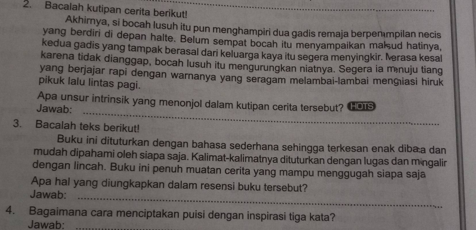 Bacalah kutipan cerita berikut! 
Akhirnya, si bocah lusuh itu pun menghampiri dua gadis remaja berpen mpilan necis 
yang berdiri di depan halte. Belum sempat bocah itu menyampaikan mak ud hatinya, 
kedua gadis yang tampak berasal dari keluarga kaya itu segera menyingkir. Merasa kesal 
karena tidak dianggap, bocah lusuh itu mengurungkan niatnya. Segera ia m nuju tiang 
yang berjajar rapi dengan warnanya yang seragam melambai-lambai menɡiasi hiruk 
pikuk lalu lintas pagi. 
Apa unsur intrinsik yang menonjol dalam kutipan cerita tersebut? HOTS 
Jawab: 
_ 
3. Bacalah teks berikut! 
Buku ini dituturkan dengan bahasa sederhana sehingga terkesan enak diba:a dan 
mudah dipahami oleh siapa saja. Kalimat-kalimatnya dituturkan dengan lugas dan mängalir 
dengan lincah. Buku ini penuh muatan cerita yang mampu menggugah siapa saja 
Apa hal yang diungkapkan dalam resensi buku tersebut? 
Jawab:_ 
4. Bagaimana cara menciptakan puisi dengan inspirasi tiga kata? 
Jawab:_