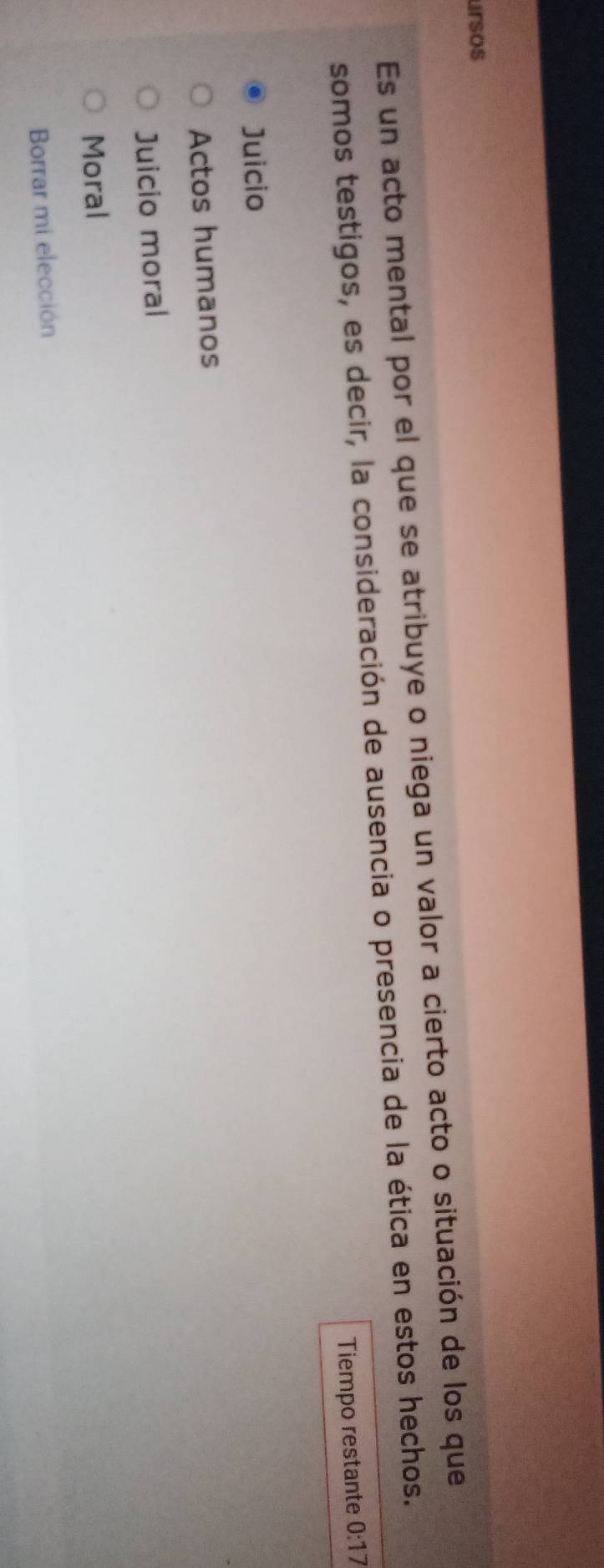 ursos
Es un acto mental por el que se atribuye o niega un valor a cierto acto o situación de los que
somos testigos, es decir, la consideración de ausencia o presencia de la ética en estos hechos.
Tiempo restante 0:17
Juicio
Actos humanos
Juicio moral
Moral
Borrar mi elección