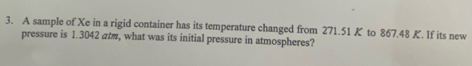 A sample of Xe in a rigid container has its temperature changed from 271.51 K to 867.48 K. If its new 
pressure is 1.3042 atm, what was its initial pressure in atmospheres?