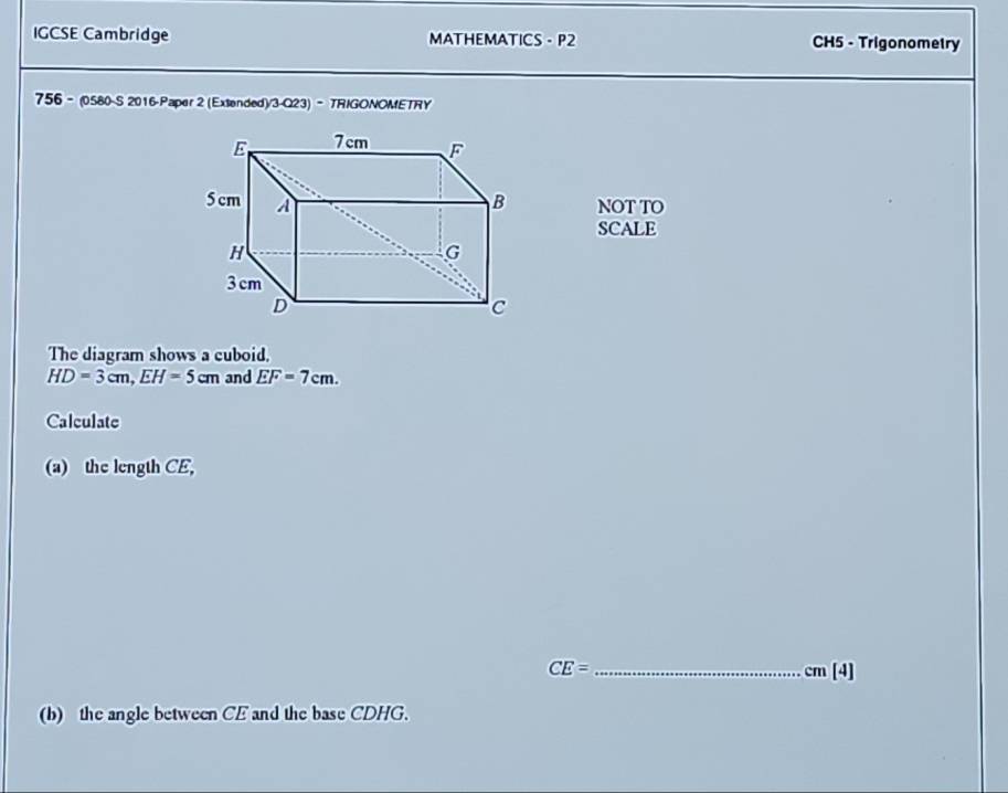 IGCSE Cambridge MATHEMATICS - P2 CH5 - Trigonometry 
756 - (0580-S 2016-Paper 2 (Extended)/3-Q23) - TRIGONOMETRY 
NOT TO 
SCALE 
The diagram shows a cuboid.
HD=3cm, EH=5cm and EF=7cm. 
Calculate 
(a) the length CE,
CE= _  cm [4] 
(b) the angle between CE and the base CDHG.