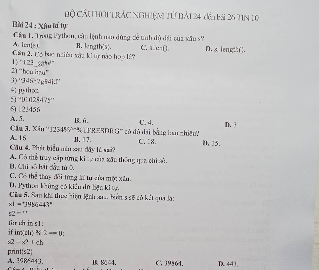 Bộ CÂU HÕI TRÂC NGHIỆM TÜ BÀI 24 đến bài 26 TIN 10
Bài 24 : Xâu kí tự
Câu 1. Trong Python, câu lệnh nào dùng để tính độ dài của xâu s?
A. len(s). B. length(s). C. s.len(). D. s. length().
Câu 2. Có bao nhiêu xâu kí tự nào hợp lệ?
1) “123_@##”
2) “hoa hau”
3) “ 346h7g84jd ”
4) python
5) “ 01028475 ”
6) 123456
A. 5. B. 6. C. 4.
D. 3
Câu 3. Xâu “ 1234% ^^%TFRESDRG” có độ dài bằng bao nhiêu?
A. 16. B. 17. C. 18.
D. 15.
Câu 4. Phát biểu nào sau đây là sai?
A. Có thể truy cập từng kí tự của xâu thông qua chỉ số.
B. Chỉ số bắt đầu từ 0.
C. Có thể thay đổi từng kí tự của một xâu.
D. Python không có kiều dữ liệu kí tự.
Câu 5. Sau khi thực hiện lệnh sau, biến s sẽ có kết quả là:
s1=''3986443''
s2='''
for ch in s1:
if int(ch)% 2==0.
s2=s2+ch
print(s2)
A. 3986443. B. 8644. C. 39864. D. 443.