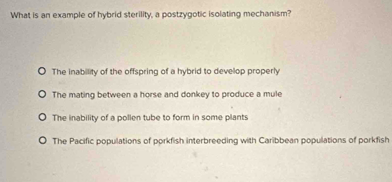 What is an example of hybrid sterility, a postzygotic isolating mechanism?
The inability of the offspring of a hybrid to develop properly
The mating between a horse and donkey to produce a mule
The inability of a pollen tube to form in some plants
The Pacific populations of porkfish interbreeding with Caribbean populations of porkfish