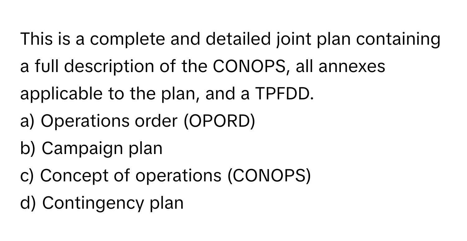 This is a complete and detailed joint plan containing a full description of the CONOPS, all annexes applicable to the plan, and a TPFDD. 

a) Operations order (OPORD) 
b) Campaign plan 
c) Concept of operations (CONOPS) 
d) Contingency plan