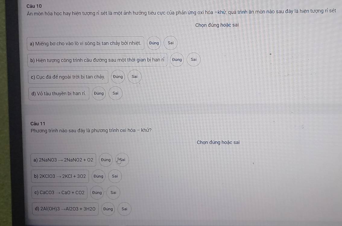 Ấn mòn hóa học hay hiện tượng rỉ sét là một ảnh hưởng tiêu cực của phản ứng oxi hóa -khử, quá trình ăn mòn nào sau đây là hiện tượng rỉ sét 
Chọn đúng hoặc sai 
a) Miếng bơ cho vào lò vi sóng bị tan chảy bởi nhiệt. Đúng Sai 
b) Hiện tượng công trình cầu đường sau một thời gian bị han rỉ Đúng Sai 
c) Cục đá đế ngoài trời bị tan cháy. Đúng Sai 
d) Vỏ tàu thuyền bị han rỉ. Đúng Sai 
Câu 11 
Phương trình nào sau đãy là phương trình oxi hóa - khử? 
Chọn đúng hoặc sai 
a) 2NaNO3to 2NaNO2+O2 Đúng ai 
b) 2KClO3to 2KCl+3O2 Đúng Sai 
c) CaCO3to CaO+CO2 Đúng Sai 
d) 2Al(OH)3to Al2O3+3H2O Đúng Sai