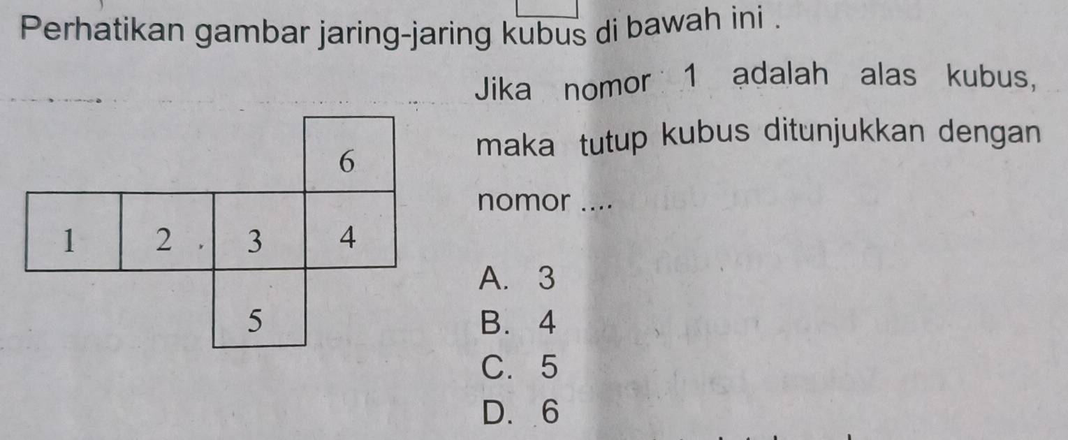 Perhatikan gambar jaring-jaring kubus di bawah ini .
Jika nomor 1 adalah alas kubus,
6
maka tutup kubus ditunjukkan dengan
nomor ....
1 2 3 4
A. 3
5 B. 4
C. 5
D. 6