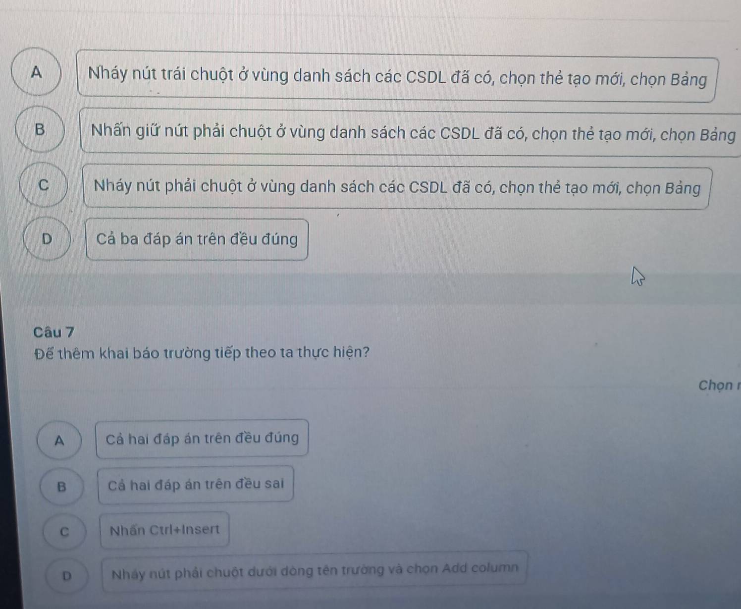 A Nháy nút trái chuột ở vùng danh sách các CSDL đã có, chọn thẻ tạo mới, chọn Bảng
B Nhấn giữ nút phải chuột ở vùng danh sách các CSDL đã có, chọn thể tạo mới, chọn Bảng
C Nháy nút phải chuột ở vùng danh sách các CSDL đã có, chọn thẻ tạo mới, chọn Bảng
D Cả ba đáp án trên đều đúng
Câu 7
Để thêm khai báo trường tiếp theo ta thực hiện?
Chọ n 1
A Cả hai đáp án trên đều đúng
B Cả hai đáp án trên đều sai
C Nhấn Ctrl+Insert
D Nháy nút phải chuột dưới dòng tên trường và chọn Add column