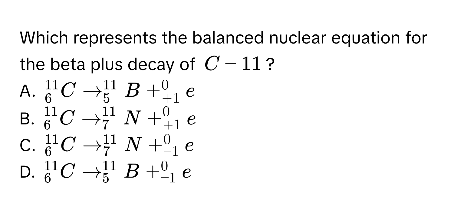 Which represents the balanced nuclear equation for the beta plus decay of $C-11$?
A. $_6^(11)C arrow _5^(11)B + _(+1)^0e$
B. $_6^(11)C arrow _7^(11)N + _(+1)^0e$
C. $_6^(11)C arrow _7^(11)N + _(-1)^0e$
D. $_6^(11)C arrow _5^(11)B + _(-1)^0e$