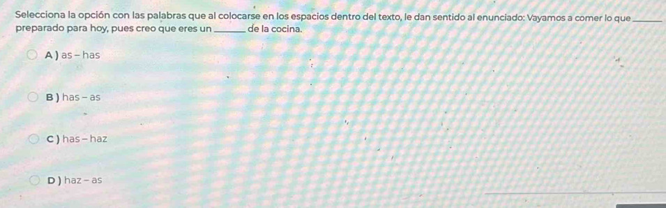 Selecciona la opción con las palabras que al colocarse en los espacios dentro del texto, le dan sentido al enunciado: Vayamos a comer lo que_
preparado para hoy, pues creo que eres un _de la cocina.
A ) as-has
B) has-as
C ) has - haz
D ) haz -a 5