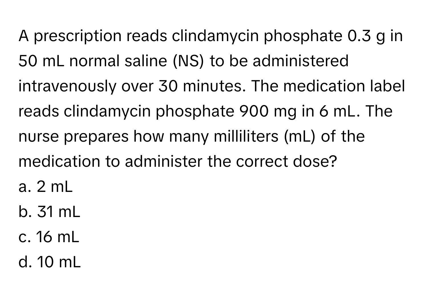 A prescription reads clindamycin phosphate 0.3 g in 50 mL normal saline (NS) to be administered intravenously over 30 minutes. The medication label reads clindamycin phosphate 900 mg in 6 mL. The nurse prepares how many milliliters (mL) of the medication to administer the correct dose?

a. 2 mL
b. 31 mL
c. 16 mL
d. 10 mL