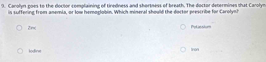 Carolyn goes to the doctor complaining of tiredness and shortness of breath. The doctor determines that Carolyn
is suffering from anemia, or low hemoglobin. Which mineral should the doctor prescribe for Carolyn?
Zinc Potassium
Iodine Iron