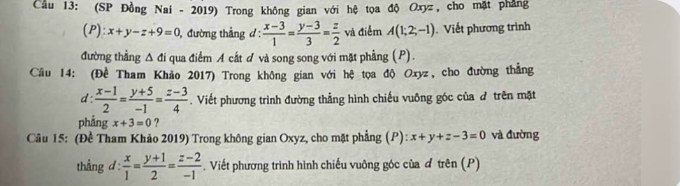 Cầu 13: (SP Đồng Nai - 2019) Trong không gian với hệ tọa độ Oxyz, cho mặt phẳng 
(P): x+y-z+9=0 , đường thẳng d :  (x-3)/1 = (y-3)/3 = z/2  và điểm A(1;2;-1). Viết phương trình 
đường thẳng △ di qua điểm A cắt đ và song song với mặt phẳng (P). 
Câu 14: (Đề Tham Khảo 2017) Trong không gian với hệ tọa độ Oxyz, cho đường thẳng 
d :  (x-1)/2 = (y+5)/-1 = (z-3)/4 . Viết phương trình đường thẳng hình chiếu vuông góc của đ trên mặt 
phẳng x+3=0 ? 
Câu 15: (Đề Tham Khảo 2019) Trong không gian Oxyz, cho mặt phẳng (P): x+y+z-3=0 và đường 
thắng d :  x/1 = (y+1)/2 = (z-2)/-1 . Viết phương trình hình chiếu vuông góc của đ trên (P)