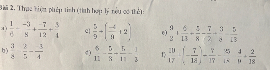 Thực hiện phép tính (tính hợp lý nếu có thể): 
a)  1/6 + (-3)/8 + (-7)/12 + 3/4  c)  5/9 +( (-4)/9 +2) e)  9/2 + 6/13 + 5/8 - 7/2 + 3/8 - 5/13 
b)  3/8 - 2/5 - (-3)/4  d)  6/11 - 5/3 + 5/11 - 1/3  f)  10/17 +(- 7/18 )+ 7/17 - 25/18 - 4/9 + 2/18 