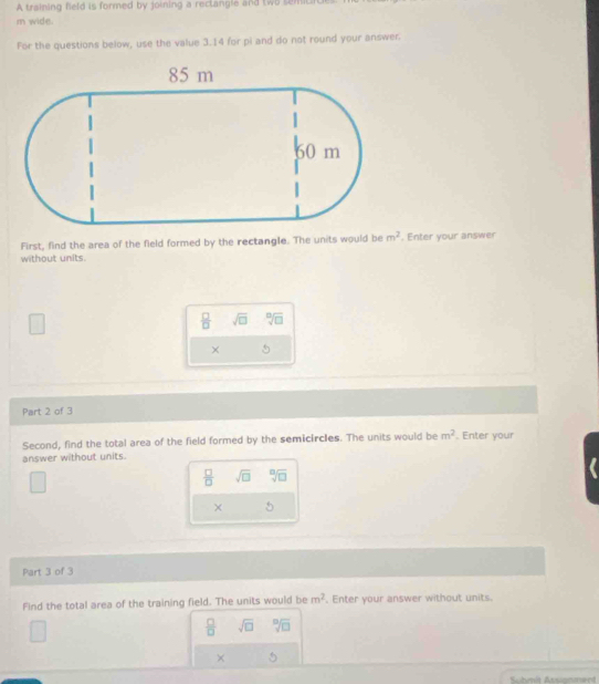 A training field is formed by joining a rectangle and two semiti 
m wide. 
For the questions below, use the value 3.14 for pi and do not round your answer. 
First, find the area of the field formed by the rectangle. The units would be m^2. Enter your answer 
without units.
□ 
 □ /□   sqrt(□ ) sqrt[□](□ )
× 5 
Part 2 of 3 
Second, find the total area of the field formed by the semicircles. The units would be m^2. Enter your 
answer without units.
 □ /□   sqrt(□ ) sqrt[□](□ )
× 5 
Part 3 of 3 
Find the total area of the training field. The units would be m^2. Enter your answer without units.
 □ /□   sqrt(□ ) sqrt[□](□ )
×