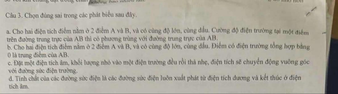 khôn bao nhi c 
Câu 3. Chọn đúng sai trong các phát biểu sau đây. 
a. Cho hai điện tích điểm nằm ở 2 điểm A và B, và có cùng độ lớn, cùng đấu. Cường độ điện trường tại một điểm 
trên đường trung trực của AB thì có phương trùng với đường trung trực của AB. 
b. Cho hai điện tích điểm nằm ở 2 điểm A và B, và có cùng độ lớn, cùng dấu. Điểm có điện trường tổng hợp bằng 
0 là trung điểm của AB. 
c. Đặt một điện tích âm, khối lượng nhỏ vào một điện trường đều rồi thả nhẹ, điện tích sẽ chuyển động vuông góc 
với đường sức điện trường. 
d. Tính chất của các đường sức điện là các đường sức điện luôn xuất phát từ điện tích dương và kết thúc ở điện 
tích âm.