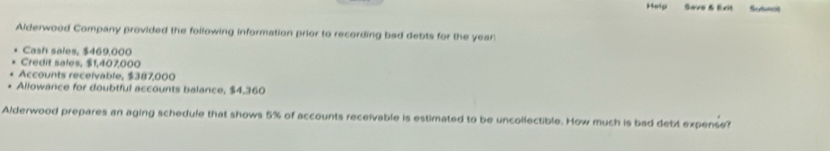 Heip Save & Exit Sutnt 
Alderwood Company provided the following information prior to recording bad debts for the year
Cash sales, $469,000
Credit sales. $1,407,000
Accounts receivable, $387,000
Ailowance for doubtful accounts balance, $4,360
Alderwood prepares an aging schedule that shows 5% of accounts receivable is estimated to be uncollectible. How much is bad debt expense?