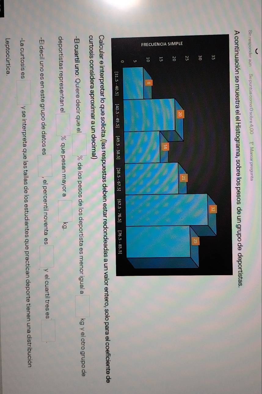 Sin responder aún Se puntúa como 0 sobre 4,00 Marcar pregunta 
A continuación se muestra el el Histograma, sobre los pesos de un grupo de deportistas. 
Calcular e interpretar lo que solicita. (las respuestas deben estar redondeadas a un valor entero, solo para el coeficiente de 
curtosis considera aproximar a un decimal) 
-El cuartil uno: Quiere decir que el % de los pesos de los deportista es menor igual a □ kg y el otro grupo de 
deportistas representan el^ % que pesan mayor a □ kg
-El decil uno es en este grupo de datos es □ , el percentil noventa es □ y el cuartil tres es □. 
-La curtosis es □ y se interpreta que las tallas de los estudiantes que practican deporte tienen una distribución 
Leptocúrtica.