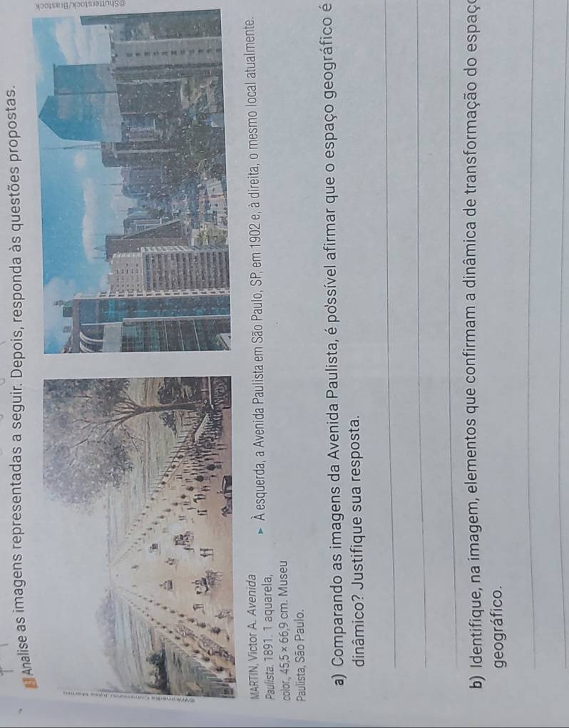 Analise as imagens representadas a seguir. Depois, responda às questões propostas. 
MARTIN, Victor A. Avenida 
Paulista. 1891. 1 aquarela, À esquerda, a Avenida Paulista em São Paulo, SP, em 1902 e, à direita, o mesmo local atualmente. 
color. 45, 5* 66, 9cm. Museu 
Paulista, São Paulo. 
a) Comparando as imagens da Avenida Paulista, é possível afirmar que o espaço geográfico é 
dinâmico? Justifique sua resposta. 
_ 
_ 
_ 
b) Identifique, na imagem, elementos que confirmam a dinâmica de transformação do espaço 
geográfico. 
_ 
_