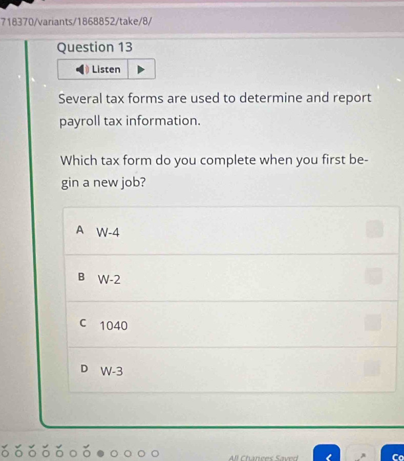 718370/variants/1868852/take/8/
Question 13
Listen
Several tax forms are used to determine and report
payroll tax information.
Which tax form do you complete when you first be-
gin a new job?
A W-4
B W-2
c 1040
D W-3