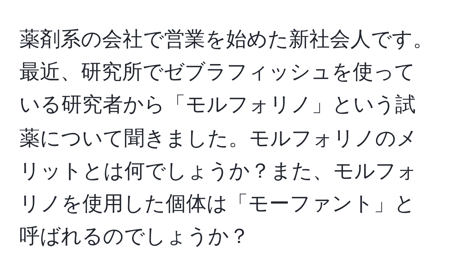 薬剤系の会社で営業を始めた新社会人です。最近、研究所でゼブラフィッシュを使っている研究者から「モルフォリノ」という試薬について聞きました。モルフォリノのメリットとは何でしょうか？また、モルフォリノを使用した個体は「モーファント」と呼ばれるのでしょうか？