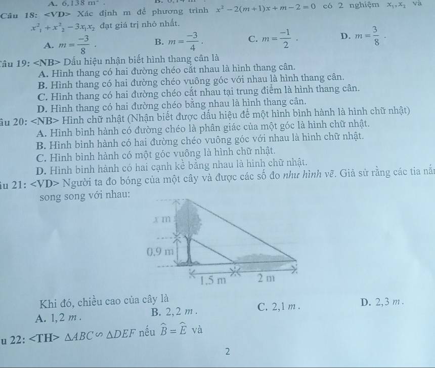 A. 6,138m^2. D.
Câu 18: ∠ VD>Xdc định m để phương trình x^2-2(m+1)x+m-2=0 có 2 nghiệm x_1,x_2 va
x^2_1+x^2_2-3x_1x_2 đạt giá trị nhỏ nhất.
A. m= (-3)/8 · m= (-3)/4 . C. m= (-1)/2 · D. m= 3/8 ·
B.
Câu 19: ∠ NB> ấu hiệu nhận biết hình thang cân là
A. Hình thang có hai đường chéo cắt nhau là hình thang cân.
B. Hình thang có hai đường chéo vuông góc với nhau là hình thang cân.
C. Hình thang có hai đường chéo cắt nhau tại trung điểm là hình thang cân.
D. Hình thang có hai đường chéo bằng nhau là hình thang cân.
âu 20: ∠ NB> Hình chữ nhật (Nhận biết được dấu hiệu để một hình bình hành là hình chữ nhật)
A. Hình bình hành có đường chéo là phân giác của một góc là hình chữ nhật.
B. Hình bình hành có hai đường chéo vuông góc với nhau là hình chữ nhật.
C. Hình bình hành có một góc vuông là hình chữ nhật.
D. Hình bình hành có hai cạnh kể bằng nhau là hình chữ nhật.
îu 21: ∠ VD> Người ta đo bóng của một cây và được các số đo như hình vẽ. Giả sử rằng các tia nắt
song song với nhau:
Khi đó, chiều cao của cây là D. 2,3 m .
A. 1,2 m . B. 2,2 m .
C. 2,1 m .
u 22: △ ABC∽ △ DEF nếu widehat B=widehat E và
2