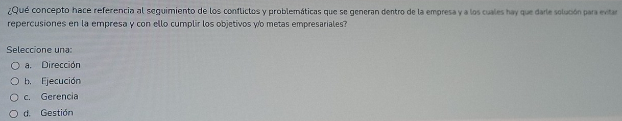 ¿Qué concepto hace referencia al seguimiento de los conflictos y problemáticas que se generan dentro de la empresa y a los cuales hay que darle solución para evitar
repercusiones en la empresa y con ello cumplir los objetivos y/o metas empresariales?
Seleccione una:
a. Dirección
b. Ejecución
c. Gerencia
d. Gestión