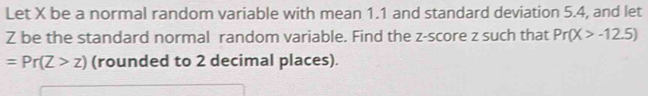 Let X be a normal random variable with mean 1.1 and standard deviation 5.4, and let
Z be the standard normal random variable. Find the z-score z such that Pr(X>-12.5)
=Pr(Z>z) (rounded to 2 decimal places).