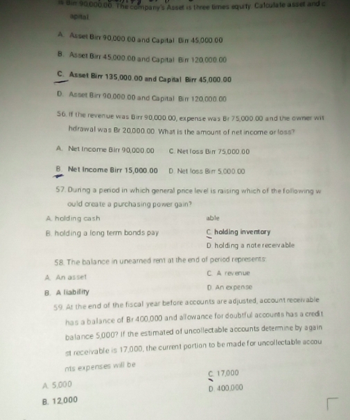 is Bir 90,000,00. The company's Asset is three times equity. Calculate asset and c
apital.
A. Asset Birr 90,000 00 and Capital Bir 45,000.00
B. Asset Birr 45,000.00 and Capital Birr 120,000.00
C. Asset Birr 135,000.00 and Capital Birr 45,000.00
D. Asset Birr 90,000.00 and Capital Birr 120,000.00
56. If the revenue was Birr 90,000.00, expense was Br 75,000.00 and the owner wit
hdrawal was Br 20,000.00. What is the amount of net income or loss?
A. Net Income Birr 90,000.00 C. Net loss Bin 75,000.00
B. Net Income Birr 15,000.00 D. Net loss Birr 5,000.00
57. During a period in which general price level is raising which of the following w
ould create a purchasing power gain?
A. holding cash able
B. holding a long term bonds pay C. holding inventory
D. holding a note receivable
58. The balance in unearned rent at the end of period represents:
A. An asset C. A revenue
B. A liability D. An expense
59. At the end of the fiscal year before accounts are adjusted, account receivable
has a balance of Br 400,000 and allowance for doubtful accounts has a credit
balance 5,000? If the estimated of uncollectable accounts determine by again
st receivable is 17,000, the current portion to be made for uncollectable accou
nts expenses will be
A. 5,00 0 C. 17,000
D. 4 00,000
B. 12,000