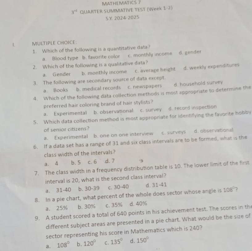 MATHEMATICS 7
3^(rd) QUARTER SUMMATIVE TEST (Week 1-2)
S.Y 2024-2025
1. MULTIPLE CHOICE:
1. Which of the following is a quantitative data?
a. Blood type b. favorite color c. monthly income d. gender
2. Which of the following is a qualitative data?
a. Gender b. monthly income c. average height d. weekly expenditures
3. The following are secondary source of data except.
a. Books b. medical records c. newspapers d. household survey
4. Which of the following data collection methods is most appropriate to determine the
preferred hair coloring brand of hair stylists?
a. Experimental b. observational c.survey d. record inspection
5. Which data collection method is most appropriate for identifying the favorite hobby
of senior citizens?
a. Experimental b. one on one interview c. surveys d. observational
6. If a data set has a range of 31 and six class intervals are to be formed, what is the
class width of the intervals?
a. 4 b. 5 c. 6 .d. 7
7. The class width in a frequency distribution table is 10. The lower limit of the first
interval is 20, what is the second class interval?
a. 31-40 b. 30-39 c. 30~40 d. 31-41
8. In a pie chart, what percent of the whole does sector whose angle is 108°
a. 25% b. 30% c. 35% d. 40%
9, A student scored a total of 640 points in his achievement test. The scores in th
different subject areas are presented in a pie chart. What would be the size of
sector representing his score in Mathematics which is 240?
a. 108° b. 120° C. 135° d. 150°