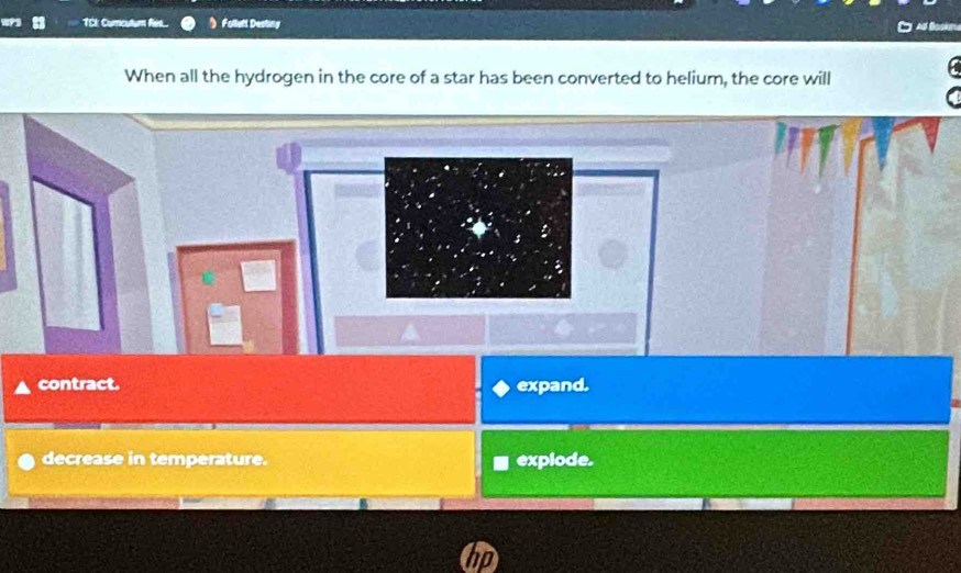 TCk Curricutum Res... Follutt Desting
When all the hydrogen in the core of a star has been converted to helium, the core will
contract. expand.
decrease in temperature. explode.