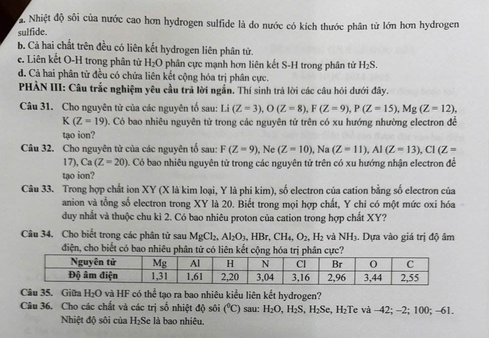 a. Nhiệt độ sôi của nước cao hơn hydrogen sulfide là do nước có kích thước phân tử lớn hơn hydrogen
sulfide.
b. Cả hai chất trên đều có liên kết hydrogen liên phân tử.
c. Liên kết O-H trong phân tử H_2O phân cực mạnh hơn liên kết S-H trong phân tử H_2S.
d. Cả hai phân tử đều có chứa liên kết cộng hóa trị phân cực.
PHÀN III: Câu trắc nghiệm yêu cầu trả lời ngắn. Thí sinh trả lời các câu hỏi dưới đây.
Câu 31. Cho nguyên tử của các nguyên tố sau: Li(Z=3),O(Z=8),F(Z=9),P(Z=15),Mg(Z=12),
K(Z=19). Có bao nhiêu nguyên tử trong các nguyên tử trên có xu hướng nhường electron đề
tạo ion?
Câu 32. Cho nguyên tử của các nguyên tố sau: F(Z=9) , Ne (Z=10),Na(Z=11),Al(Z=13),Cl(Z=
17), Ca(Z=20). Có bao nhiêu nguyên tử trong các nguyên tử trên có xu hướng nhận electron đề
tạo ion?
Câu 33. Trong hợp chất ion XY (X là kim loại, Y là phi kim), số electron của cation bằng số electron của
anion và tổng số electron trong XY là 20. Biết trong mọi hợp chất, Y chi có một mức oxi hóa
duy nhất và thuộc chu kì 2. Có bao nhiêu proton của cation trong hợp chất XY?
Câu 34. Cho biết trong các phân tử sau MgCl_2,Al_2O_3 , HBr _9CH_4,O_2, ,H_2 và NH_3. Dựa vào giá trị độ âm
điện, cho biết có bao nhiêu phân tử có liên kết cộng hóa trị phân cực?
Câu 35. Giữa H_2O và HF có thể tạo ra bao nhiêu kiểu liên kết hydrogen?
Câu 36. Cho các chất và các trị số nhiệt độ sôi (^circ C) sau: H_2O,H_2S, ,H_2S Se, H_2 :Te và −42; -2; 100; -61.
Nhiệt độ sôi của H_2 Se là bao nhiêu.