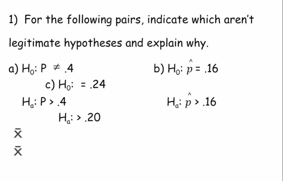 For the following pairs, indicate which aren't 
legitimate hypotheses and explain why. 
a) H_0:P!= .4 b) H_0:hat p=.16
c) H_0:=.24
H_a:P>.4
H_a:hat p>.16
H_a:>.20