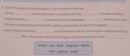 Fill in the gaps in the description. Use the words in the box. 
At the_ of the Earth there is a liquid core. The _is made of molten 
metals that are_ It creates a massive magnetic _force at each end. 
This force wraps around the Earth's surface and creates the Earth’s magnetic_ 
with a North end and a _end. The North end of a bar magnet is attracted to the 
_Pole. The South end of a bar magnet is attracted to the South_ 
centre core field magnetic North 
Pole pulling South